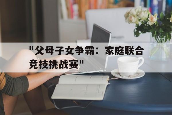 乐鱼娱乐app-&quot;父母子女争霸：家庭联合竞技挑战赛&quot;的简单介绍